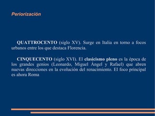 Periorización
QUATTROCENTO (siglo XV). Surge en Italia en torno a focos
urbanos entre los que destaca Florencia.
CINQUECENTO (siglo XVI). El clasicismo pleno es la época de
los grandes genios (Leonardo, Miguel Ángel y Rafael) que abren
nuevas direcciones en la evolución del renacimiento. El foco principal
es ahora Roma
 
