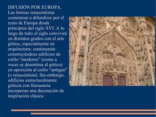 DIFUSIÓN POR EUROPA.
Las formas renacentistas
comienzan a difundirse por el
resto de Europa desde
principios del siglo XVI. A lo
largo de todo el siglo convivirá
en distintos grados con el arte
gótico, especialmente en
arquitectura: continuarán
construyéndose edificios de
estilo “moderno” (como a
veces se denomina al gótico)
en oposición al estilo “antiguo”
(o renacentista). Sin embargo,
edificios estructuralmente
góticos con frecuencia
incorporan una decoración de
inspiración clásica.
 