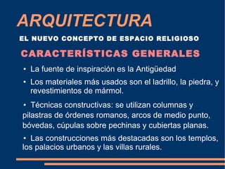 ARQUITECTURA
EL NUEVO CONCEPTO DE ESPACIO RELIGIOSO
CARACTERÍSTICAS GENERALES
● La fuente de inspiración es la Antigüedad
● Los materiales más usados son el ladrillo, la piedra, y
revestimientos de mármol.
● Técnicas constructivas: se utilizan columnas y
pilastras de órdenes romanos, arcos de medio punto,
bóvedas, cúpulas sobre pechinas y cubiertas planas.
● Las construcciones más destacadas son los templos,
los palacios urbanos y las villas rurales.
 