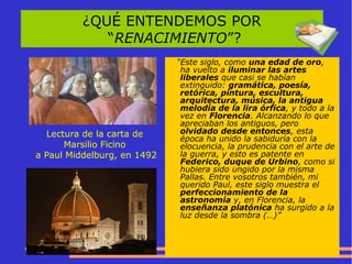 ¿QUÉ ENTENDEMOS POR
“RENACIMIENTO”?
Lectura de la carta de
Marsilio Ficino
a Paul Middelburg, en 1492
“Este siglo, como una edad de oro,
ha vuelto a iluminar las artes
liberales que casi se habían
extinguido: gramática, poesía,
retórica, pintura, escultura,
arquitectura, música, la antigua
melodía de la lira órfica, y todo a la
vez en Florencia. Alcanzando lo que
apreciaban los antiguos, pero
olvidado desde entonces, esta
época ha unido la sabiduría con la
elocuencia, la prudencia con el arte de
la guerra, y esto es patente en
Federico, duque de Urbino, como si
hubiera sido ungido por la misma
Pallas. Entre vosotros también, mi
querido Paul, este siglo muestra el
perfeccionamiento de la
astronomía y, en Florencia, la
enseñanza platónica ha surgido a la
luz desde la sombra (…)”
 