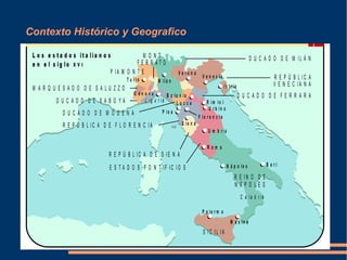 Contexto Histórico y Geografico
E S T A D O S P O N T I F IC I O S
C a l a b r i a
L i g u r i a
R E I N O D E
N Á P O L E S
S I C IL I A
R E P Ú B L I C A D E S I E N A
R E P Ú B L I C A D E F L O R E N C I A
R E P Ú B L I C A
V E N E C I A N A
D U C A D O D E F E R R A R A
D U C A D O D E M I L Á N
D U C A D O D E S A B O Y A
P IA M O N T E
M A R Q U E S A D O D E S A L U Z Z O
D U C A D O D E M Ó D E N A
M O N T
F E R R A T O
V e r o n a
V e n e c ia
Is t r ia
R ím in i
U m b r ía
N á p o le s B a r i
P a le r m o
M e s in a
L u c c a
P is a
F lo r e n c ia
R o m a
S ie n a
U r b in o
B o lo n ia
M ilá nT u r ín
G é n o v a
B l o q u e
E l R e n a c i m i e n t o
V I I Im a g e n 1 H is t o r i a d e l a r t e . 2 º B a c h ille r a t o
L o s e s t a d o s it a l ia n o s
e n e l s ig l o X V I
 
