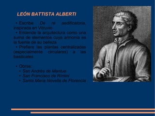 LEÓN BATTISTA ALBERTI
● Escribe De re aedificatoria,
inspirada en Vitruvio
● Entiende la arquitectura como una
suma de elementos cuya armonía es
la fuente de su belleza
● Prefiere las plantas centralizadas
(especialmente circulares) a las
basilicales
● Obras:
● San Andrés de Mantua
● San Francisco de Rímini
● Santa Maria Novella de Florencia
 