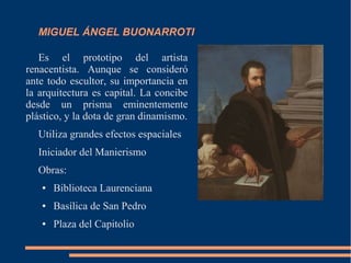 MIGUEL ÁNGEL BUONARROTI
Es el prototipo del artista
renacentista. Aunque se consideró
ante todo escultor, su importancia en
la arquitectura es capital. La concibe
desde un prisma eminentemente
plástico, y la dota de gran dinamismo.
Utiliza grandes efectos espaciales
Iniciador del Manierismo
Obras:
● Biblioteca Laurenciana
● Basílica de San Pedro
● Plaza del Capitolio
 