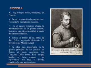 VIGNOLA
● Fue primero pintor, trabajando en
Francia.
● Pronto se centró en la arquitectura,
y construyó numerosos palacios.
● En el campo religioso abordó la
transformación de la planta central,
buscando una direccionalidad a través
de formas elítipticas.
● Estuvo al frente de las obras de
San Pedro, siguiendo fielmente los
proyectos de Miguel Ángel.
● Su obra más importante es la
iglesia principal de los jesuitas en
Roma, el Gesù, concluido por
Giacomo Della Porta. Este templo
tendrá un éxito enorme y se
reproducirá por todo el mundo
católico durante varios siglos.
 
