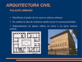 ARQUITECTURA CIVIL
PALACIO URBANO
● Manifiesta el poder de los nuevos señores urbanos
● Se cambia la idea de fortaleza medieval por la monumentalidad
● Habitualmente de planta cúbica en torno a un patio interior
central.
 