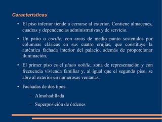 Características
● El piso inferior tiende a cerrarse al exterior. Contiene almacenes,
cuadras y dependencias administrativas y de servicio.
● Un patio o cortile, con arcos de medio punto sostenidos por
columnas clásicas en sus cuatro crujías, que constituye la
auténtica fachada interior del palacio, además de proporcionar
iluminación.
● El primer piso es el piano nobile, zona de representación y con
frecuencia vivienda familiar y, al igual que el segundo piso, se
abre al exterior en numerosas ventanas.
● Fachadas de dos tipos:
– Almohadillada
– Superposición de órdenes
 