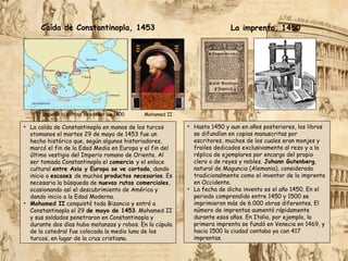 • La caída de Constantinopla en manos de los turcos
otomanos el martes 29 de mayo de 1453 fue un
hecho histórico que, según algunos historiadores,
marcó el fin de la Edad Media en Europa y el fin del
último vestigio del Imperio romano de Oriente. Al
ser tomada Constantinopla el comercio y el enlace
cultural entre Asia y Europa se ve cortado, dando
inicio a escasez de muchos productos necesarios. Es
necesaria la búsqueda de nuevas rutas comerciales,
ocasionando así el descubrimiento de América y
dando inicio a la Edad Moderna.
• Mohamed II conquistó toda Bizancio y entró a
Constantinopla el 29 de mayo de 1453. Mohamed II
y sus soldados penetraron en Constantinopla y
durante dos días hubo matanzas y robos. En la cúpula
de la catedral fue colocada la media luna de los
turcos, en lugar de la cruz cristiana.
El Imperio bizantino alrededor de 1400
• Hasta 1450 y aun en años posteriores, los libros
se difundían en copias manuscritas por
escritores, muchos de los cuales eran monjes y
frailes dedicados exclusivamente al rezo y a la
réplica de ejemplares por encargo del propio
clero o de reyes y nobles. Johann Gutenberg,
natural de Maguncia (Alemania), considerado
tradicionalmente como el inventor de la imprenta
en Occidente.
• La fecha de dicho invento es el año 1450. En el
periodo comprendido entre 1450 y 1500 se
imprimieron más de 6.000 obras diferentes. El
número de imprentas aumentó rápidamente
durante esos años. En Italia, por ejemplo, la
primera imprenta se fundó en Venecia en 1469, y
hacia 1500 la ciudad contaba ya con 417
imprentas.
Caída de Constantinopla, 1453 La imprenta, 1450
Mohamed II
 