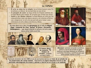 En esta época se a dan cita personajes de la talla de Miguel
Ángel, Leonardo Da Vinci, Rafael, El Greco, Cervantes,
Shakespeare,...; que desarrollarán la cultura y el arte como
nunca antes había ocurrido.
La Cultura:
• El arte se aleja de la religión, los artistas buscan como fin
la belleza y el placer de los sentidos en sus obras.
• El concepto de autor: se deja atrás al artesano anónimo de
la Edad Media para hablar de artistas que firman sus obras.
• Vuelta a los ideales clásicos: la Edad Media es vista por los
renacentistas como una época oscura y sin interés artístico,
van a despreciar el arte de ese periodo para tomar como
referencia el arte clásico de Grecia y Roma.
«Mecenas»: persona con poder económico,
político y social que brinda su apoyo
material y protege mediante su influencia,
a artistas, literatos y científicos para que
estos puedan realizar su obra.
Realizado alrededor del año 1492 en uno de sus muchos diarios, se trata de un estudio de
las proporciones del cuerpo humano. Representa una figura masculina desnuda en dos
posiciones sobreimpresas de brazos y piernas e inscrita en un círculo y un cuadrado.
El famoso dibujo
de Leonardo, “El
Hombre de
Vitrubio”, propone
un nuevo canon.
 