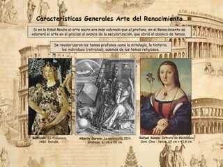 Alberto Durero: La melancolía. 1514.
Grabado. 31 cm x 26 cm.
Rafael Sanzio: Retrato de Maddalena
Doni. Óleo - lienzo. 65 cm × 45,8 cm.
Características Generales Arte del Renacimiento
Si en la Edad Media el arte sacro era más valorado que el profano, en el Renacimiento se
valorará el arte en sí gracias al avance de la secularización, que abrió el abanico de temas.
Se revalorizaron los temas profanos como la mitología, la historia,
los individuos (retratos), además de los temas religiosos.
Botticelli: La Primavera.
1482. Detalle.
 