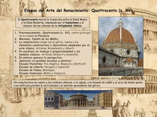1. Prerrenacimiento, Quattrocento (s. XV), centro principal
en la ciudad de Florencia
2. Mecenas: familia de los Médici.
3. La arquitectura rompe con el gótico, vuelve a los
elementos constructivos y decorativos empleados por el
arte clásico. Artistas: Brunelleschi y Alberti.
4. En escultura se trabaja la proporcionalidad y los
modelos clásicos. Artistas: Ghiberti y Donatello.
5. En pintura aparece la perspectiva.
6. Aparecen las grandes escuelas y pintores:
- Escuela Florentina: Fra Angélico, Masaccio y Botticelli
- Escuela de Umbría: Perugino y Signorelli
- Escuela de Padua: Mantegna
- Escuela Veneciana: Bellini y Carpaccio.
Cúpula de Santa María del Fiore, Brunelleschi (1420-1436).
• En arquitectura se vuelve a los ordenes clásicos, a la cúpula, a la bóveda de cañón y al arco de medio punto.
• Los edificios pierden la verticalidad y el sentido ascendente del gótico.
Etapas del Arte del Renacimiento: Quattrocento (s. XV)
El Quattrocento marcó la transición entre la Edad Media
y la Edad Moderna, impulsado por el humanismo y el
renacer de los cánones de la Antigüedad clásica.
 