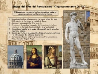 1. Renacimiento pleno, Cinqueccento, (primera mitad del siglo
XVI), centro artístico en la ciudad de Roma.
2. Mecenas: los papas Julio II y León X.
3. El momento de máxima expresión del Renacimiento italiano:
triunfo de la claridad, la simplicidad y la grandiosidad.
4. Búsqueda del equilibrio, la proporción geométrica, la armonía y
el purismo clásico.
5. Dominio perfecto de la perspectiva lineal, el volumen anatómico
y la introducción del sfumato (Leonardo).
6. Destacan con fuerza los tres grandes maestros Leonardo da
Vinci, Rafael y Miguel Ángel.
Etapas del Arte del Renacimiento: Cinqueccentocento (s. XV)
El Cinquecento representa la etapa de máxima madurez,
apogeo y esplendor del Renacimiento italiano.
 
