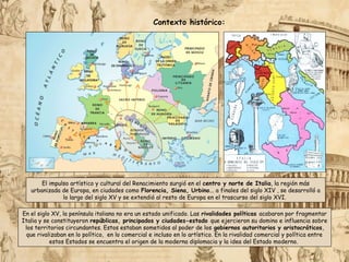El impulso artístico y cultural del Renacimiento surgió en el centro y norte de Italia, la región más
urbanizada de Europa, en ciudades como Florencia, Siena, Urbino... a finales del siglo XIV , se desarrolló a
lo largo del siglo XV y se extendió al resto de Europa en el trascurso del siglo XVI.
Contexto histórico:
En el siglo XV, la península italiana no era un estado unificado. Las rivalidades políticas acabaron por fragmentar
Italia y se constituyeron repúblicas, principados y ciudades-estado que ejercieron su domino e influencia sobre
los territorios circundantes. Estos estaban sometidos al poder de los gobiernos autoritarios y aristocráticos,
que rivalizaban en lo político, en lo comercial e incluso en lo artístico. En la rivalidad comercial y política entre
estos Estados se encuentra el origen de la moderna diplomacia y la idea del Estado moderno.
 