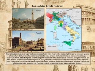 Eran ciudades ricas, su prosperidad económica se había visto favorecida, desde el gótico por el comercio gracias
a la apertura de nuevas rutas, como la de la seda, que a lo largo del Renacimiento se mantuvieron en auge.
Surgió una nueva clase burguesa constituida por mercaderes enriquecidos con el comercio a larga distancia. De
esta manera la consolidada clase burguesa de la Baja edad Media se convirtió en una clase cortesana, refinada,
culta y de gustos exquisitos que llenó sus palacios con las obras de los reconocidos artistas italianos. Familias de
gobernantes como los Medici en Florencia, fueron el prototipo de los nuevos mecenas del arte.
Las ciudades Estado italianas:
Florencia
Venecia
 