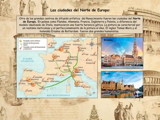 Las ciudades del Norte de Europa:
Otro de los grandes centros de difusión artística del Renacimiento fueron las ciudades del Norte
de Europa. En países como Flandes, Alemania, Francia, Inglaterra y Polonia, a diferencia del
modelo idealizado de Italia, mantuvieron una fuerte herencia gótica. La pintura se caracterizó por
un realismo meticuloso y el perfeccionamiento de la pintura al óleo. El ingles Tomas Moro y el
holandés Erasmo de Rotterdam fueron dos grandes humanistas.
Bruselas
Gante
 