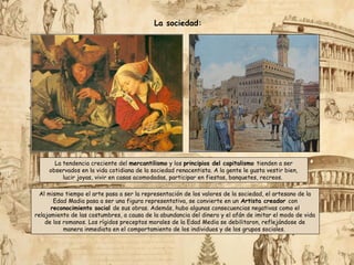 Al mismo tiempo el arte pasa a ser la representación de los valores de la sociedad, el artesano de la
Edad Madia pasa a ser una figura representativa, se convierte en un Artista creador con
reconocimiento social de sus obras. Además, hubo algunas consecuencias negativas como el
relajamiento de las costumbres, a causa de la abundancia del dinero y el afán de imitar el modo de vida
de los romanos. Los rígidos preceptos morales de la Edad Media se debilitaron, reflejándose de
manera inmediata en el comportamiento de los individuos y de los grupos sociales.
La sociedad:
La tendencia creciente del mercantilismo y los principios del capitalismo tienden a ser
observados en la vida cotidiana de la sociedad renacentista. A la gente le gusta vestir bien,
lucir joyas, vivir en casas acomodadas, participar en fiestas, banquetes, recreos.
 