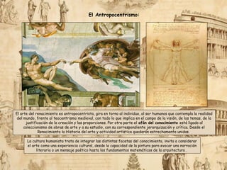 La cultura humanista trata de integrar las distintas facetas del conocimiento, invita a considerar
el arte como una experiencia cultural, desde la capacidad de la pintura para evocar una narración
literaria o un mensaje poético hasta los fundamentos matemáticos de la arquitectura .
El Antropocentrismo:
El arte del renacimiento es antropocentrista, gira en torno al individuo, al ser humanos que contempla la realidad
del mundo, frente al teocentrismo medieval, con todo lo que implica en el campo de la visión, de los temas, de la
justificación de la creación y las proporciones. Por otra parte el afán del conocimiento está ligado al
coleccionismo de obras de arte y a su estudio, con su correspondiente jerarquización y crítica. Desde el
Renacimiento la Historia del arte y actividad artística quedarán estrechamente unidas.
 