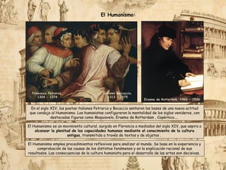 El Humanismo emplea procedimientos reflexivos para analizar el mundo. Se basa en la experiencia y
comprobación de las causas de los distintos fenómenos y en la explicación racional de sus
resultados. Las consecuencias de la cultura humanista para el desarrollo de las artes son decisivas.
Erasmo de Rotterdam, 1466 - 1536
Giovanni Boccaccio,
1313 - 1375
Francesco Petrarca,
1304 - 1374
El Humanismo:
En el siglo XIV, los poetas italianos Petrarca y Bocaccio sentaron las bases de una nueva actitud
que condujo al Humanismo. Los humanistas configuraron la mentalidad de los siglos venideros, con
destacadas figuras como Maquiavelo, Erasmo de Rotterdam , Copérnico....
El Humanismo es un movimiento cultural, surgido en Florencia a mediados del siglo XIV, que aspira a
alcanzar la plenitud de las capacidades humanas mediante el conocimiento de la cultura
antigua, transmitida a través de textos y de objetos .
 