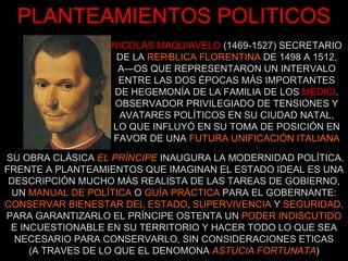 PLANTEAMIENTOS POLITICOS NICOLÁS MAQUIAVELO   (1469-1527) SECRETARIO DE LA  REPÚBLICA FLORENTINA  DE 1498 A 1512, AÑOS QUE REPRESENTARON UN INTERVALO ENTRE LAS DOS ÉPOCAS MÁS IMPORTANTES DE HEGEMONÍA DE LA FAMILIA DE LOS   MEDICI . OBSERVADOR PRIVILEGIADO DE TENSIONES Y AVATARES POLÍTICOS EN SU CIUDAD NATAL, LO QUE INFLUYÓ EN SU TOMA DE POSICIÓN EN FAVOR DE UNA  FUTURA UNIFICACIÓN ITALIANA SU OBRA CLÁSICA  EL PRÍNCIPE  INAUGURA LA MODERNIDAD POLÍTICA. FRENTE A PLANTEAMIENTOS QUE IMAGINAN EL ESTADO IDEAL ES UNA DESCRIPCIÓN MUCHO MÁS REALISTA DE LAS TAREAS DE GOBIERNO, UN  MANUAL DE POLÍTICA  O  GUÍA PRÁCTICA  PARA EL GOBERNANTE: CONSERVAR BIENESTAR DEL ESTADO ,  SUPERVIVENCIA  Y  SEGURIDAD . PARA GARANTIZARLO EL PRÍNCIPE OSTENTA UN  PODER INDISCUTIDO  E INCUESTIONABLE EN SU TERRITORIO Y HACER TODO LO QUE SEA NECESARIO PARA CONSERVARLO, SIN CONSIDERACIONES ETICAS (A TRAVES DE LO QUE EL DENOMONA  ASTUCIA FORTUNATA ) 