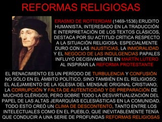 REFORMAS RELIGIOSAS ERASMO DE ROTTERDAM   (1469-1536) ERUDITO HUMANISTA, INTERESADO EN LA TRADUCCIÓN E INTERPRETACIÓN DE LOS TEXTOS CLÁSICOS, DESTACA POR SU ACTITUD CRÍTICA RESPECTO A LA SITUACIÓN RELIGIOSA: ESPECIALMENTE DURO CON LAS  INJUSTICIAS , LA  INMORALIDAD Y EL  NEGOCIO DE LAS INDULGENCIAS  PAPALES INFLUYÓ DECISIVAMENTE EN   MARTÍN LUTERO AL INSPIRAR LA   REFORMA PROTESTANTE EL RENACIMIENTO ES UN PERÍODO DE  TURBULENCIA  Y  CONFUSIÓN  NO SÓLO EN EL ÁMBITO POLÍTICO, SINO TAMBIÉN EN EL RELIGIOSO: EL ALEJAMIENTO DE LA IGLESIA DEL MENSAJE ORIGINAL CRISTIANO, LA  CORRUPCIÓN  Y  FALTA DE AUTENTICIDAD   Y DE PREPARACIÓN  DE MUCHOS CLÉRIGOS, PERO SOBRE TODO LA DESVIRTUALIZACIÓN DEL PAPEL DE LAS ALTAS JERARQUÍAS ECLESIÁSTICAS EN LA COMUNIDAD. TODO ESTO CREÓ UN  CLIMA DE DESCONTENTO , TANTO ENTRE LOS INTELECTUALES COMO EN EL PUEBLO, QUE INEVITABLEMENTE TENÍA QUE CONDUCIR A UNA SERIE DE PROFUNDAS  REFORMAS RELIGIOSAS 