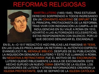 MARTÍN LUTERO   (1483-1546), TRAS ESTUDIAR DERECHO SORPRENDIÓ A TODOS INGRESANDO EN UN  CONVENTO AGUSTINO  DE  ERFURT  Y ES EL PRINCIPAL PROTAGONISTA DE LA REFORMA. TRAS VIVIR CON INDIGNACIÓN LA CAMPAÑA DE INDULGENCIAS EN SU VIAJE A ROMA EN 1510, ADVIRTIÓ A LAS AUTORIDADES ECLESIÁSTICAS. ESTAS RESPONDIERON CON SILENCIO, POR LO QUE DECIDIÓ DENUNCIAR EL ESCÁNDALO   EN EL AÑO 1517 REDACTÓ E HIZO PÚBLICAS LAS FAMOSAS  95 TESIS , EN LAS CUALES PROCLAMABA UN RETORNO AL AUTÉNTICO ESPÍRITU EVANGÉLICO Y AL  MENSAJE BÍBLICO . DESPUÉS DE SU PUBLICACIÓN, LA INQUISICIÓN DENUNCIÓ A LUTERO Y ÉSTE FUE LLAMADO A ROMA. SU  NEGATIVA A RETRACTARSE  FUE EL MOTIVO DE SU  EXCOMUNIÓN . LUTERO QUEMÓ PÚBLICAMENTE LA BULA DE EXCOMUNIÓN: ESTE HECHO SUPUSO UN NUEVO  CISMA  DENTRO DE LA IGLESIA. LOS SEGUIDORES DE LUTERO Y OTROS REFORMADORES CREARON LA  IGLESIA PROTESTANTE , QUE SE SEPARÓ DE LA  IGLESIA CATÓLICA   REFORMAS RELIGIOSAS 