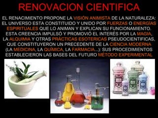 RENOVACION CIENTIFICA EL RENACIMIENTO PROPONE LA  VISIÓN ANIMISTA  DE LA NATURALEZA: EL UNIVERSO ESTA CONSTITUIDO Y UNIDO POR  FUERZAS  O  ENERGÍAS   ESPIRITUALES  QUE LO ANIMAN Y EXPLICAN SU FUNCIONAMIENTO. ESTA CREENCIA IMPULSÓ Y PROMOVIÓ EL INTERÉS POR LA  MAGIA , LA  ALQUIMIA  Y OTRAS  PRÁCTICAS ESOTERICAS  PSEUDOCIENTIFICAS, QUE CONSTITUYERON UN PRECEDENTE DE LA  CIENCIA MODERNA (LA  MEDICINA , LA  QUÍMICA , LA  FARMACIA ...): SUS PROCEDIMIENTOS ESTABLECIERON LAS BASES DEL FUTURO  MÉTODO EXPERIMENTAL 