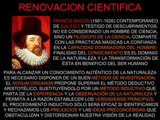 FRANCIS BACON   (1561-1626) CONTEMPORÁNEO DE   GALILEO   Y TESTIGO DE DESCUBRIMIENTOS, NO ES CONSIDERADO UN HOMBRE DE CIENCIA, SINO UN  FILÓSOFO DE LA CIENCIA .  COMPARTE CON LAS PRÁCTICAS MÁGICAS LA CONFIANZA EN LA  CAPACIDAD DOMINADORA DEL HOMBRE : FINALIDAD DEL  CONOCIMIENTO  ES EL DOMINIO DE LA NATURALEZA Y LA TRANSFORMACIÓN DE ÉSTA EN BENEFICIO DEL SER HUMANO   PARA ALCANZAR UN CONOCIMIENTO AUTÉNTICO DE LA NATURALEZA ES NECESARIO DISPONER DE UN BUEN  MÉTODO DE INVESTIGACIÓN . EL  NOVUM ORGANON   PROPONE SUPERAR EL MÉTODO DEDUCTIVO ARISTOTÉLICO, SUSTITUYÉNDOLO POR UN  MÉTODO INDUCTIVO  QUE PARTA DE LA  EXPERIENCIA  Y LA  OBSERVACIÓN DE LA NATURALEZA  Y PERMITA A LA RAZÓN ESTABLECER LOS  VERDADEROS PRINCIPIOS . EL PROCEDIMIENTO INDUCTIVO SÓLO SERÁ EFICAZ SI IDENTIFICAMOS Y RECHAZAMOS LOS  PREJUICIOS  Y LAS  IDEAS PRECONCEBIDAS  QUE OBSTACULIZAN Y DISTORSIONAN NUESTRA VISIÓN DE LA REALIDAD RENOVACION CIENTIFICA 