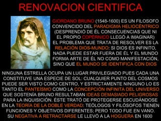 GIORDANO BRUNO   (1548-1600) ES UN FILOSOFO CONVENCIDO DEL  PARADIGMA HELIOCÉNTRICO (DESPRENDIÓ DE ÉL CONSECUENCIAS QUE NI EL PROPIO   COPÉRNICO   LLEGÓ A IMAGINAR) EL PROBLEMA QUE TRATA DE RESOLVER ES LA RELACIÓN DIOS-MUNDO : SI DIOS ES INFINITO, NADA PUEDE ESTAR FUERA DE ÉL Y EL MUNDO FORMA ARTE DE ÉL NO COMO MANIFESTACIÓN, SINO QUE  EL MUNDO SE IDENTIFICA CON DIOS   RENOVACION CIENTIFICA NINGUNA ESTRELLA OCUPA UN LUGAR PRIVILEGIADO PUES CADA UNA CONSTITUYE UNA ESPECIE DE SOL: CUALQUIER PUNTO DEL COSMOS PUEDE SER VISTO COMO CENTRO, Y ESTRICTAMENTE NINGUNO LO ES TANTO EL  PANTEÍSMO  COMO LA  CONCEPCIÓN INFINITA DEL UNIVERSO  QUE SOSTENÍA BRUNO RESULTABAN  IDEAS DEMASIADO PELIGROSAS   PARA LA INQUISICIÓN. ÉSTE TRATÓ DE PROTEGERSE ESCUDÁNDOSE EN LA  TEORÍA DE LA DOBLE VERDAD : TEÓLOGOS Y FILÓSOFOS TIENEN FUNCIONES Y OBJETIVOS DIFERENTES; PERO TODO FUE EN VANO. SU  NEGATIVA A RETRACTARSE  LE LLEVÓ A LA  HOGUERA  EN 1600  
