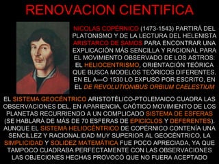 NICOLAS COPÉRNICO   (1473-1543) PARTIRÁ DEL PLATONISMO Y DE LA LECTURA DEL HELENISTA ARISTARCO DE SAMOS   PARA ENCONTRAR UNA EXPLICACIÓN MÁS SENCILLA Y RACIONAL PARA EL MOVIMIENTO OBSERVADO DE LOS ASTROS: EL  HELIOCENTRISMO , ORIENTACIÓN TEÓRICA QUE BUSCA MODELOS TEÓRICOS DIFERENTES. EN EL AÑO 1530 LO EXPUSO POR ESCRITO, EN EL  DE REVOLUTIONIBUS ORBIUM CAELESTIUM RENOVACION CIENTIFICA EL  SISTEMA GEOCÉNTRICO  ARISTOTÉLICO-PTOLEMAICO CUADRA LAS OBSERVACIONES DEL, EN APARIENCIA, CAÓTICO MOVIMIENTO DE LOS PLANETAS RECURRIENDO A UN COMPLICADO  SISTEMA DE ESFERAS  (SE HABLARÁ DE MÁS DE 70 ESFERAS DE  EPICICLOS  Y  DEFERENTES ). AUNQUE EL  SISTEMA HELIOCÉNTRICO  DE COPÉRNICO CONTENÍA UNA SENCILLEZ Y RACIONALIDAD MUY SUPERIOR AL GEOCÉNTRICO, LA  SIMPLICIDAD  Y  SOLIDEZ MATEMÁTICA  FUE POCO APRECIADA, YA QUE TAMPOCO CUADRABA PERFECTAMENTE CON LAS OBSERVACIONES LAS OBJECIONES HECHAS PROVOCÓ QUE NO FUERA ACEPTADO 