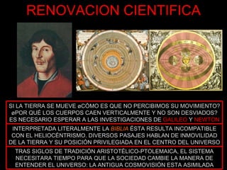 RENOVACION CIENTIFICA TRAS SIGLOS DE TRADICIÓN ARISTOTÉLICO-PTOLEMAICA, EL SISTEMA NECESITARA TIEMPO PARA QUE LA SOCIEDAD CAMBIE LA MANERA DE ENTENDER EL UNIVERSO: LA ANTIGUA COSMOVISIÓN ESTA ASIMILADA INTERPRETADA LITERALMENTE LA  BIBLIA   ÉSTA RESULTA INCOMPATIBLE CON EL HELIOCÉNTRISMO. DIVERSOS PASAJES HABLAN DE INMOVILIDAD DE LA TIERRA Y SU POSICIÓN PRIVILEGIADA EN EL CENTRO DEL UNIVERSO SI LA TIERRA SE MUEVE ¿CÓMO ES QUE NO PERCIBIMOS SU MOVIMIENTO? ¿POR QUÉ LOS CUERPOS CAEN VERTICALMENTE Y NO SON DESVIADOS? ES NECESARIO ESPERAR A LAS INVESTIGACIONES DE  GALILEO  Y  NEWTON 