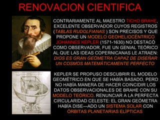 CONTRARIAMENTE AL MAESTRO   TICHO BRAHE , EXCELENTE OBSERVADOR CUYOS REGISTROS ( TABLAS RUDOLFIANAS   ) SON PRECISOS Y QUE PROPONE UN  MODELO GEOHELIOCÉNTRICO JOHANNES KEPLER   (1571-1630) NO DESTACÓ COMO OBSERVADOR, FUE UN GENIAL TEÓRICO AL QUE LAS IDEAS COPERNICANAS LE ATRAEN: DIOS ES GRAN GEÓMETRA CAPAZ DE DISEÑAR UN COSMOS MATEMÁTICAMENTE PERFECTO  RENOVACION CIENTIFICA KEPLER SE PROPUSO DESCUBRIR EL MODELO GEOMÉTRICO EN QUE SE HABÍA BASADO, PERO NO HABÍA MANERA DE HACER COINCIDIR LOS DATOS OBSERVACIONALES DE BRAHE CON SU MODELO TEÓRICO . RENUNCIAR A LA PERFECTA CIRCULARIDAD CELESTE: EL GRAN GEÓMETRA HABÍA DISEÑADO UN  SISTEMA SOLAR  CON ÓRBITAS PLANETARIAS ELÍPTICAS   