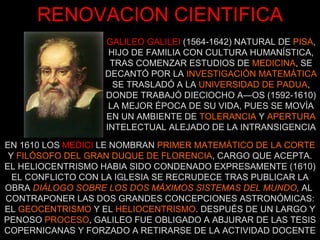 GALILEO GALILEI   (1564-1642) NATURAL DE  PISA , HIJO DE FAMILIA CON CULTURA HUMANÍSTICA, TRAS COMENZAR ESTUDIOS DE  MEDICINA , SE DECANTÓ POR LA  INVESTIGACIÓN MATEMÁTICA SE TRASLADÓ A LA  UNIVERSIDAD DE PADUA , DONDE TRABAJÓ DIECIOCHO AÑOS (1592-1610) LA MEJOR ÉPOCA DE SU VIDA, PUES SE MOVÍA EN UN AMBIENTE DE  TOLERANCIA  Y  APERTURA INTELECTUAL ALEJADO DE LA INTRANSIGENCIA RENOVACION CIENTIFICA EN 1610 LOS   MEDICI   LE NOMBRAN  PRIMER MATEMÁTICO DE LA CORTE  Y  FILÓSOFO DEL GRAN DUQUE DE FLORENCIA , CARGO QUE ACEPTA. EL HELIOCENTRISMO HABIA SIDO CONDENADO EXPRESAMENTE (1610) EL CONFLICTO CON LA IGLESIA SE RECRUDECE TRAS PUBLICAR LA OBRA  DIÁLOGO SOBRE LOS DOS MÁXIMOS SISTEMAS DEL MUNDO ,  AL  CONTRAPONER LAS DOS GRANDES CONCEPCIONES ASTRONÓMICAS: EL  GEOCENTRISMO  Y EL  HELIOCENTRISMO . DESPUÉS DE UN LARGO Y PENOSO  PROCESO , GALILEO FUE OBLIGADO A ABJURAR DE LAS TESIS COPERNICANAS Y FORZADO A RETIRARSE DE LA ACTIVIDAD DOCENTE 