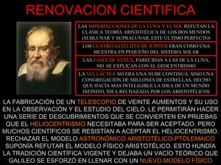 RENOVACION CIENTIFICA LA FABRICACIÓN DE UN  TELESCOPIO  DE VEINTE AUMENTOS Y SU USO EN LA OBSERVACIÓN Y EL ESTUDIO DEL CIELO, LE PERMITIRÁN HACER UNA SERIE DE DESCUBRIMIENTOS QUE SE CONVIERTEN EN PRUEBAS QUE EL  HELIOCENTRISMO  NECESITABA PARA SER ACEPTADO. PERO MUCHOS CIENTÍFICOS SE RESISTÍAN A ACEPTAR EL HELIOCENTRISMO. RECHAZAR EL MODELO  ASTRONÓMICO ARISTOTÉLICO-PTOLEMAICO  SUPONÍA REFUTAR EL MODELO FÍSICO ARISTOTÉLICO. ESTO HUNDÍA LA TRADICIÓN CIENTÍFICA VIGENTE Y DEJABA UN VACÍO TEÓRICO QUE GALILEO SE ESFORZÓ EN LLENAR CON UN  NUEVO MODELO FÍSICO LA  VÍA LÁCTEA  NO ERA UNA NUBE CONTINUA, SINO UNA CONGREGACIÓN DE MILLONES DE ESTRELLAS, HECHO QUE HACÍA MÁS INTELIGIBLE LA IDEA DE UN MUNDO INFINITO, IDEA RECHAZADA POR LOS ARISTOTÉLICOS LAS  FASES DE VENUS , PARECIDAS A LAS DE LA LUNA, NO  SE EXPLICAN CON EL GEOCENTRISMO LOS  CUATRO SATÉLITES DE JÚPITER  ERAN COMO UNA MUESTRA EN PEQUEÑO DEL SISTEMA SOLAR LAS  IMPERFECCIONES DE LA LUNA Y EL SOL  REFUTAN LA CLÁSICA TEORÍA ARISTOTÉLICA DE LOS DOS MUNDOS (SUBLUNAR Y SUPRALUNAR, ESTE ÚLTIMO PERFECTO) 