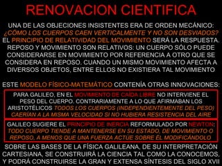 UNA DE LAS OBJECIONES INSISTENTES ERA DE ORDEN MECÁNICO:  ¿CÓMO LOS CUERPOS CAEN VERTICALMENTE Y NO SON DESVIADOS?  EL  PRINCIPIO DE RELATIVIDAD DEL MOVIMIENTO  SERÁ LA RESPUESTA. REPOSO Y MOVIMIENTO SON RELATIVOS: UN CUERPO SÓLO PUEDE CONSIDERARSE EN MOVIMIENTO POR REFERENCIA A OTRO QUE SE CONSIDERA EN REPOSO. CUANDO UN MISMO MOVIMIENTO AFECTA A DIVERSOS OBJETOS, ENTRE ELLOS NO EXISTIERA TAL MOVIMIENTO RENOVACION CIENTIFICA SOBRE LAS BASES DE LA FÍSICA GALILEANA, DE SU INTERPRETACIÓN CARTESIANA, SE CONSTRUIRÁ LA CIENCIA TAL COMO LA CONOCEMOS, Y PODRÁ CONSTRUIRSE LA GRAN Y EXTENSA SÍNTESIS DEL SIGLO XVII ESTE  MODELO FÍSICO-MATEMÁTICO  CONTENÍA OTRAS INNOVACIONES: PARA GALILEO, EN EL   MOVIMIENTO DE CAÍDA LIBRE   NO INTERVIENE EL PESO DEL CUERPO. CONTRARIAMENTE A LO QUE AFIRMABAN LOS ARISTOTÉLICOS  TODOS LOS CUERPOS (INDEPENDIENTEMENTE DEL PESO) CAERÍAN A LA MISMA VELOCIDAD SI NO HUBIERA RESISTENCIA DEL AIRE GALILEO SUGIERE EL   PRINCIPIO DE INERCIA  REFORMULADO POR   NEWTON :  TODO CUERPO TIENDE A MANTENERSE EN SU ESTADO, DE MOVIMIENTO O  REPOSO, A MENOS QUE UNA FUERZA ACTÚE SOBRE ÉL MODIFICÁNDOLO   