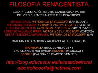 ESTA PRESENTACIÓN HA SIDO ELABORADA A PARTIR DE LOS SIGUIENTES MATERIALES DIDÁCTICOS: MANUEL CRUZ ,  HISTORIA DE LA FILOSOFÍA  (SANTILLANA) ALEJANDRO BUGARÍN ,  FILOSOFÍA 2 BACHILLERATO  (EVEREST) J. ECHANO BASALDUA ,  PARADIGMA 2 FILOSOFÍA  (VICENS VIVES) LORENZO VALLMAJÓ RIERA ,  HISTORIA DE LA FILOSOFÍA  (OXFORD) CESAR TEJEDOR CAMPOMANES ,  HISTORIA DE LA FILOSOFÍA  (SM) MATERIALES GRÁFICOS Y AUDIOVISUALES EXTRAIDOS: WIKIPEDIA , LA ENCICLOPEDIA LIBRE ENCICLOPEDIA MULTIMEDIA  ENCARTA  (MICROSOFT) GOOGLE  (GALERÍA DE IMÁGENES EN RED) http://blog.educastur.es/lacasadeelrond albertofilosofía@hotmail.com FILOSOFIA RENACENTISTA 