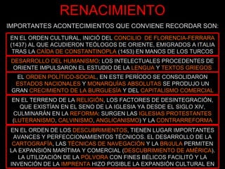 RENACIMIENTO IMPORTANTES ACONTECIMIENTOS QUE CONVIENE RECORDAR SON: EN EL ORDEN CULTURAL, INICIÓ DEL  CONCILIO  DE FLORENCIA‑FERRARA  (1437) AL QUE ACUDIERON TEÓLOGOS DE ORIENTE, EMIGRADOS A ITALIA TRAS LA  CAÍDA DE CONSTANTINOPLA  (1453) EN MANOS DE LOS TURCOS DESARROLLO DEL HUMANISMO : LOS INTELECTUALES PROCEDENTES DE ORIENTE IMPULSARON EL ESTUDIO DE LA  LENGUA  Y  TEXTOS GRIEGOS EN EL TERRENO DE LA  RELIGIÓN , LOS FACTORES DE DESINTEGRACIÓN, QUE EXISTÍAN EN EL SENO DE LA IGLESIA YA DESDE EL SIGLO XIV, CULMINARÁN EN LA  REFORMA : SURGEN LAS  IGLESIAS PROTESTANTES  ( LUTERANISMO ,  CALVINISMO ,  ANGLICANISMO ) Y LA  CONTRARREFORMA EL  ORDEN POLÍTICO‑SOCIAL , EN ESTE PERÍODO SE CONSOLIDARON  ESTADOS NACIONALES  Y  MONARQUÍAS ABSOLUTAS  SE PRODUJO UN GRAN  CRECIMIENTO DE LA BURGUESÍA  Y DEL  CAPITALISMO COMERCIAL EN EL ORDEN DE LOS  DESCUBRIMIENTOS , TIENEN LUGAR IMPORTANTES AVANCES Y PERFECCIONAMIENTOS TÉCNICOS. EL DESARROLLO DE LA  CARTOGRAFÍA , LAS  TÉCNICAS DE NAVEGACIÓN  Y LA  BRÚJULA  PERMITEN LA EXPANSIÓN MARÍTIMA Y COMERCIAL ( DESCUBRIMIENTO DE AMÉRICA ). LA UTILIZACIÓN DE LA  PÓLVORA  CON FINES BÉLICOS FACILITÓ Y LA INVENCIÓN DE LA  IMPRENTA  HIZO POSIBLE LA EXPANSIÓN CULTURAL EN 