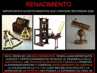 RENACIMIENTO IMPORTANTES ACONTECIMIENTOS QUE CONVIENE RECORDAR SON: EN EL ORDEN DE LOS  DESCUBRIMIENTOS , TIENEN LUGAR IMPORTANTES AVANCES Y PERFECCIONAMIENTOS TÉCNICOS. EL DESARROLLO DE LA  CARTOGRAFÍA , LAS  TÉCNICAS DE NAVEGACIÓN  Y LA  BRÚJULA  PERMITEN LA EXPANSIÓN MARÍTIMA Y COMERCIAL ( DESCUBRIMIENTO DE AMÉRICA ). LA UTILIZACIÓN DE LA  PÓLVORA  CON FINES BÉLICOS FACILITÓ Y LA INVENCIÓN DE LA  IMPRENTA  HIZO POSIBLE LA EXPANSIÓN CULTURAL EN 