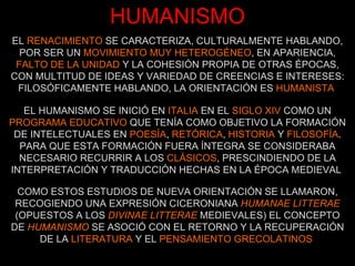 HUMANISMO EL  RENACIMIENTO  SE CARACTERIZA, CULTURALMENTE HABLANDO, POR SER UN  MOVIMIENTO MUY HETEROGÉNEO , EN APARIENCIA,  FALTO DE LA UNIDAD  Y LA COHESIÓN PROPIA DE OTRAS ÉPOCAS, CON MULTITUD DE IDEAS Y VARIEDAD DE CREENCIAS E INTERESES: FILOSÓFICAMENTE HABLANDO, LA ORIENTACIÓN ES  HUMANISTA   EL HUMANISMO SE INICIÓ EN  ITALIA  EN EL  SIGLO XIV  COMO UN  PROGRAMA EDUCATIVO  QUE TENÍA COMO OBJETIVO LA FORMACIÓN DE INTELECTUALES EN  POESÍA ,  RETÓRICA ,  HISTORIA  Y  FILOSOFÍA . PARA QUE ESTA FORMACIÓN FUERA ÍNTEGRA SE CONSIDERABA NECESARIO RECURRIR A LOS  CLÁSICOS , PRESCINDIENDO DE LA INTERPRETACIÓN Y TRADUCCIÓN HECHAS EN LA ÉPOCA MEDIEVAL   COMO ESTOS ESTUDIOS DE NUEVA ORIENTACIÓN SE LLAMARON, RECOGIENDO UNA EXPRESIÓN CICERONIANA  HUMANAE LITTERAE  (OPUESTOS A LOS  DIVINAE LITTERAE  MEDIEVALES) EL CONCEPTO DE  HUMANISMO   SE ASOCIÓ CON EL RETORNO Y LA RECUPERACIÓN DE LA  LITERATURA  Y EL  PENSAMIENTO GRECOLATINOS   