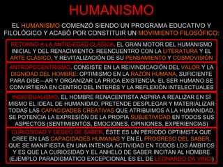 HUMANISMO EL  HUMANISMO  COMENZÓ SIENDO UN PROGRAMA EDUCATIVO Y FILOLÓGICO Y ACABÓ POR CONSTITUIR UN  MOVIMIENTO FILOSÓFICO : RETORNO A LA ANTIGÜEDAD CLÁSICA . EL GRAN MOTOR DEL HUMANISMO INICIAL Y DEL RENACIMIENTO: REENCUENTRO CON LA  LITERATURA  Y EL  ARTE CLÁSICO , Y REVITALIZACIÓN DE SU  PENSAMIENTO  Y  COSMOVISIÓN ANTROPOCENTRISMO . CONSISTE EN LA REIVINDICACIÓN DEL  VALOR  Y LA  DIGNIDAD DEL HOMBRE : OPTIMISMO EN LA  RAZÓN HUMANA , SUFICIENTE PARA DISEÑAR Y ORGANIZAR LA PRIOA EXISTENCIA. EL SER HUMANO SE CONVIRTIERA EN CENTRO DEL INTERÉS Y LA REFLEXIÓN INTELECTUALES INDIVIDUALISMO . EL HOMBRE RENACENTISTA ASPIRA A REALIZAR EN SÍ MISMO EL IDEAL DE HUMANIDAD, PRETENDE DESPLEGAR Y MATERIALIZAR TODAS LAS  CAPACIDADES CREATIVAS  QUE ATRIBUIMOS A LA HUMANIDAD. SE POTENCIA LA EXPRESIÓN DE LA PROPIA  SUBJETIVIDAD  EN TODOS SUS ASPECTOS (SENTIMIENTOS, EMOCIONES, OPINIONES, EXPERIENCIAS) CURIOSIDAD Y DESEO DE SABER . ÉSTE ES UN PERÍODO OPTIMISTA QUE CREE EN LAS  CAPACIDADES HUMANAS  Y EN EL  PROGRESO DEL SABER , QUE SE MANIFIESTA EN UNA INTENSA ACTIVIDAD EN TODOS LOS ÁMBITOS Y ES QUE LA CURIOSIDAD Y EL ANHELO DE SABER INCITAN AL HOMBRE (EJEMPLO PARADIGMÁTICO EXCEPCIONAL ES EL DE   LEONARDO DA VINCI ) 