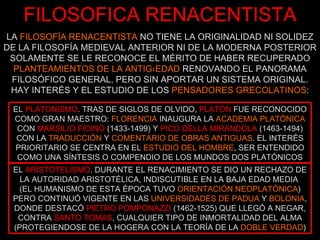 FILOSOFICA RENACENTISTA LA  FILOSOFÍA RENACENTISTA  NO TIENE LA ORIGINALIDAD NI SOLIDEZ DE LA FILOSOFÍA MEDIEVAL ANTERIOR NI DE LA MODERNA POSTERIOR SOLAMENTE SE LE RECONOCE EL MÉRITO DE HABER RECUPERADO  PLANTEAMIENTOS DE LA ANTIGÜEDAD  RENOVANDO EL PANORAMA FILOSÓFICO GENERAL, PERO SIN APORTAR UN SISTEMA ORIGINAL. HAY INTERÉS Y EL ESTUDIO DE LOS  PENSADORES GRECOLATINOS : EL  PLATONISMO . TRAS DE SIGLOS DE OLVIDO,   PLATÓN   FUE RECONOCIDO COMO GRAN MAESTRO:  FLORENCIA  INAUGURA LA  ACADEMIA PLATÓNICA  CON   MARSILIO FICINO   (1433-1499) Y   PICO DELLA MIRANDOLA   (1463-1494) CON LA  TRADUCCIÓN  Y  COMENTARIO DE OBRAS ANTIGUAS . EL INTERÉS PRIORITARIO SE CENTRA EN EL  ESTUDIO DEL HOMBRE , SER ENTENDIDO COMO UNA SÍNTESIS O COMPENDIO DE LOS MUNDOS DOS PLATÓNICOS EL  ARISTOTELISMO . DURANTE EL RENACIMIENTO SE DIO UN RECHAZO DE LA AUTORIDAD ARISTOTÉLICA, INDISCUTIBLE EN LA BAJA EDAD MEDIA  (EL HUMANISMO DE ESTA ÉPOCA TUVO  ORIENTACIÓN NEOPLATÓNICA ) PERO CONTINUÓ VIGENTE EN LAS  UNIVERSIDADES DE PADUA  Y  BOLONIA , DONDE DESTACÓ   PIETRO POMPONAZZI   (1462-1525) QUE LLEGÓ A NEGAR, CONTRA   SANTO TOMAS , CUALQUIER TIPO DE INMORTALIDAD DEL ALMA (PROTEGIENDOSE DE LA HOGERA CON LA TEORÍA DE LA  DOBLE VERDAD ) 