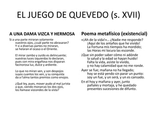 EL JUEGO DE QUEVEDO (s. XVII)
A UNA DAMA VIZCA Y HERMOSA

Poema metafísico (existencial)

Si a una parte miraran solamente
vuestros ojos, ¿cuál parte no abrasaran?
Y si a diversas partes no miraran,
se helaran el ocaso o el Oriente.

«¡Ah de la vida!»… ¿Nadie me responde?
¡Aquí de los antaños que he vivido!
La Fortuna mis tiempos ha mordido;
las Horas mi locura las esconde.
¡Que sin poder saber cómo ni adónde
la salud y la edad se hayan huido!
Falta la vida, asiste lo vivido,
y no hay calamidad que no me ronde.
Ayer se fue; mañana no ha llegado;
hoy se está yendo sin parar un punto:
soy un fue, y un será, y un es cansado.
En el hoy y mañana y ayer, junto
pañales y mortaja, y he quedado
presentes sucesiones de difunto.

El mirar zambo y zurdo es delincuente;
vuestras luces izquierdas lo declaran,
pues con mira engañosa nos disparan
facinorosa luz, dulce y ardiente.
Lo que no miran ven, y son despojos
suyos cuantos los ven, y su conquista
da a l'alma tantos premios como enojos.
¿Qué ley, pues, mover pudo al mal jurista
a que, siendo monarcas los dos ojos,
los llamase vizcondes de la vista?

 