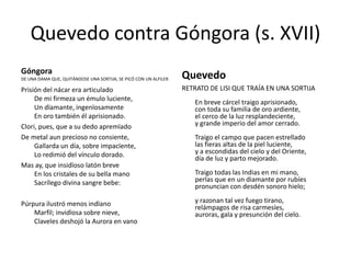 Quevedo contra Góngora (s. XVII)
Góngora
DE UNA DAMA QUE, QUITÁNDOSE UNA SORTIJA, SE PICÓ CON UN ALFILER

Quevedo

Prisión del nácar era articulado
De mi firmeza un émulo luciente,
Un dïamante, ingenïosamente
En oro también él aprisionado.
Clori, pues, que a su dedo apremïado
De metal aun precioso no consiente,
Gallarda un día, sobre impacïente,
Lo redimió del vínculo dorado.
Mas ay, que insidïoso latón breve
En los cristales de su bella mano
Sacrílego divina sangre bebe:

RETRATO DE LISI QUE TRAÍA EN UNA SORTIJA

Púrpura ilustró menos indïano
Marfil; invidïosa sobre nieve,
Claveles deshojó la Aurora en vano

y razonan tal vez fuego tirano,
relámpagos de risa carmesíes,
auroras, gala y presunción del cielo.

En breve cárcel traigo aprisionado,
con toda su familia de oro ardiente,
el cerco de la luz resplandeciente,
y grande imperio del amor cerrado.
Traigo el campo que pacen estrellado
las fieras altas de la piel luciente,
y a escondidas del cielo y del Oriente,
día de luz y parto mejorado.
Traigo todas las Indias en mi mano,
perlas que en un diamante por rubíes
pronuncian con desdén sonoro hielo;

 