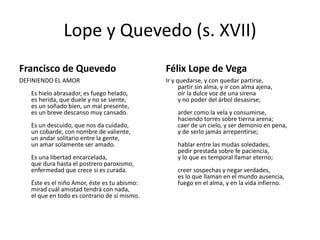 Lope y Quevedo (s. XVII)
Francisco de Quevedo

Félix Lope de Vega

DEFINIENDO EL AMOR

Ir y quedarse, y con quedar partirse,
partir sin alma, y ir con alma ajena,
oír la dulce voz de una sirena
y no poder del árbol desasirse;

Es hielo abrasador, es fuego helado,
es herida, que duele y no se siente,
es un soñado bien, un mal presente,
es un breve descanso muy cansado.
Es un descuido, que nos da cuidado,
un cobarde, con nombre de valiente,
un andar solitario entre la gente,
un amar solamente ser amado.
Es una libertad encarcelada,
que dura hasta el postrero paroxismo,
enfermedad que crece si es curada.
Éste es el niño Amor, éste es tu abismo:
mirad cuál amistad tendrá con nada,
el que en todo es contrario de sí mismo.

arder como la vela y consumirse,
haciendo torres sobre tierna arena;
caer de un cielo, y ser demonio en pena,
y de serlo jamás arrepentirse;
hablar entre las mudas soledades,
pedir prestada sobre fe paciencia,
y lo que es temporal llamar eterno;
creer sospechas y negar verdades,
es lo que llaman en el mundo ausencia,
fuego en el alma, y en la vida infierno.

 