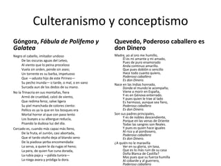 Culteranismo y conceptismo
Góngora, Fábula de Polifemo y
Galatea

Quevedo, Poderoso caballero es
don Dinero

Negro el cabello, imitador undoso
De las oscuras aguas del Leteo,
Al viento que lo peina proceloso
Vuela sin orden, pende sin aseo;
Un torrente es su barba, impetuoso
Que —adusto hijo de este Pirineo—
Su pecho inunda— o tarde, o mal, o en vano
Surcada aun de los dedos de su mano.
No la Trinacria en sus montañas, fiera
Armó de crueldad, calzó de viento,
Que redima feroz, salve ligera
Su piel manchada de colores ciento:
Pellico es ya la que en los bosques era
Mortal horror al que con paso lento
Los bueyes a su albergue reducía,
Pisando la dudosa luz del día.
Cercado es, cuando más capaz más lleno,
De la fruta, el zurrón, casi abortada,
Que el tardo otoño deja al blando seno
De la piadosa yerba encomendada:
La serva, a quien le da rugas el heno;
La pera, de quien fue cuna dorada,
La rubia paja y —pálida turora—
La niega avara y pródiga la dora.

Madre, yo al oro me humillo,
Él es mi amante y mi amado,
Pues de puro enamorado
Anda continuo amarillo.
Que pues doblón o sencillo
Hace todo cuanto quiero,
Poderoso caballero
Es don Dinero.
Nace en las Indias honrado,
Donde el mundo le acompaña;
Viene a morir en España,
Y es en Génova enterrado.
Y pues quien le trae al lado
Es hermoso, aunque sea fiero,
Poderoso caballero
Es don Dinero.
Son sus padres principales,
Y es de nobles descendiente,
Porque en las venas de Oriente
Todas las sangres son Reales.
Y pues es quien hace iguales
Al rico y al pordiosero,
Poderoso caballero
Es don Dinero.
¿A quién no le maravilla
Ver en su gloria, sin tasa,
Que es lo más ruin de su casa
Doña Blanca de Castilla?
Mas pues que su fuerza humilla
Al cobarde y al guerrero,
Poderoso caballero

 
