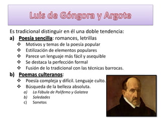 Es tradicional distinguir en él una doble tendencia:
a) Poesía sencilla: romances, letrillas






Motivos y temas de la poesía popular
Estilización de elementos populares
Parece un lenguaje más fácil y asequible
Se destaca la perfección formal
Fusión de lo tradicional con las técnicas barrocas.

b) Poemas culteranos:
 Poesía compleja y difícil. Lenguaje culto.
 Búsqueda de la belleza absoluta.
a)
b)
c)

La Fábula de Polifemo y Galatea
Soledades
Sonetos

 