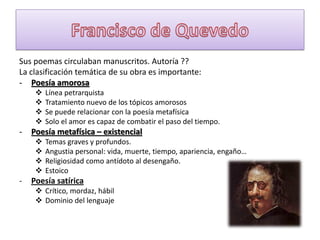 Sus poemas circulaban manuscritos. Autoría ??
La clasificación temática de su obra es importante:
- Poesía amorosa





-

Poesía metafísica – existencial





-

Línea petrarquista
Tratamiento nuevo de los tópicos amorosos
Se puede relacionar con la poesía metafísica
Solo el amor es capaz de combatir el paso del tiempo.
Temas graves y profundos.
Angustia personal: vida, muerte, tiempo, apariencia, engaño…
Religiosidad como antídoto al desengaño.
Estoico

Poesía satírica
 Crítico, mordaz, hábil
 Dominio del lenguaje

 
