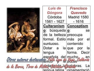 Luis de
Góngora
Córdoba
1561 - 1627
Culteranism
o: búsqueda
de la belleza
formal. Estilo
suntuoso.
Dotar a la
lengua
española del
léxico y la
sintaxis de la

Francisco
Quevedo
Madrid 1580
- 1616
Conceptism
o:
se
preocupa
más por el
contenido
que por la
forma. Decir
mucho
en
pocas
palabras. La

 