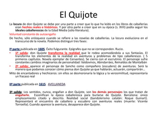 El Quijote
La locura de don Quijote se debe por una parte a creer que lo que ha leído en los libros de caballerías
eran hechos reales e históricos. Y por otra parte a creer que en su época (s. XVII) podía seguir los
ideales caballerescos de la Edad Media (sólo literatura).
Voluntad constante de autoengaño
De hecho, sólo enloquece cuando se refiere a las novelas de caballerías. La locura evoluciona en el
transcurso de la novela. Podemos distinguir tres fases:
Iª parte publicada en 1605. Éxito fulgurante. Epígrafes que no se corresponden. Rucio.
• 1ª salida: don Quijote transforma la realidad que le rodea acomodándola a sus fantasías. El
transforma los elementos de la realidad en aventuras y problemas de tipo caballeresco. ( 5
primeros capítulos. Novela ejemplar de Cervantes). Se cierra con el escrutinio. El personaje sufre
constantes cambios imaginarios de personalidad: Valdovinos, Abindarráez, Reinaldos de Montalbán
• 2ª salida: aparece el personaje de Sancho como compañero (escudero) de aventuras. Será la
manera que podamos conocer cómo piensa don Quijote ya que hablarán, actuarán, compartirán…
Mito de encantadores y hechiceros: sin ellos se desmoronaría la lógica y la verosimilitud, representaría
un fracaso real
IIª parte publicada en 1615. AVELLANEDA
3ª salida: Los sentidos, nunca, engañan a don Quijote, son los demás personajes
engañarlo. Escenifican la época caballeresca para burlarse de Quijote.
emplazamiento citado y descrito. Realidad social (bandolerismo catalán:
Representará el encuentro de caballero y escudero con aventuras reales
Torroella). Cuando aparece la aventura, desaparece don Quijote.

los que tratan de
Barcelona: único
Roque Guinart).
(muerte: Vicente

 