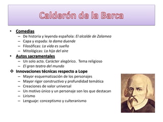 • Comedias
–
–
–
–

De historia y leyenda española: El alcalde de Zalamea
Capa y espada: la dama duende
Filosóficas: La vida es sueño
Mitológicas: La hija del aire

• Autos sacramentales
– Un solo acto. Carácter alegórico. Tema religioso
– El gran teatro del mundo

 Innovaciones técnicas respecto a Lope
–
–
–
–
–
–

Mayor esquematización de los personajes
Mayor rigor constructivo y profundidad temática
Creaciones de valor universal
Un motivo único y un personaje son los que destacan
Lirismo
Lenguaje: conceptismo y culteranismo

 