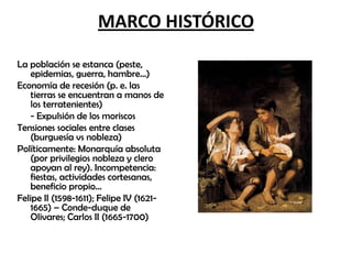 MARCO HISTÓRICO
La población se estanca (peste,
epidemias, guerra, hambre…)
Economía de recesión (p. e. las
tierras se encuentran a manos de
los terratenientes)
- Expulsión de los moriscos
Tensiones sociales entre clases
(burguesía vs nobleza)
Políticamente: Monarquía absoluta
(por privilegios nobleza y clero
apoyan al rey). Incompetencia:
fiestas, actividades cortesanas,
beneficio propio…
Felipe II (1598-1611); Felipe IV (16211665) – Conde-duque de
Olivares; Carlos II (1665-1700)

 