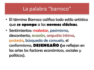 La palabra “barroco”
• El término Barroco califica todo estilo artístico
que se oponga a las normas clásicas.
• Sentimientos: malestar, pesimismo,
descontento, evasión, angustia íntima,
protesta, búsqueda de consuelo, el
conformismo, DESENGAÑO (se reflejan en
las artes los factores económicos, sociales y
políticos).

 